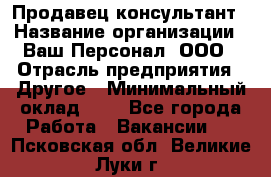 Продавец-консультант › Название организации ­ Ваш Персонал, ООО › Отрасль предприятия ­ Другое › Минимальный оклад ­ 1 - Все города Работа » Вакансии   . Псковская обл.,Великие Луки г.